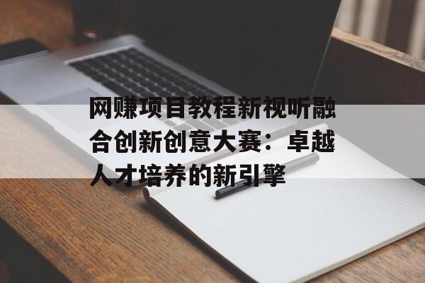 网赚项目教程新视听融合创新创意大赛：卓越人才培养的新引擎