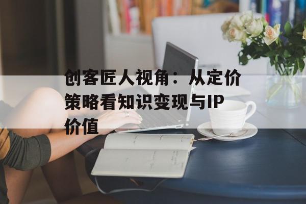 创客匠人视角：从定价策略看知识变现与IP价值
