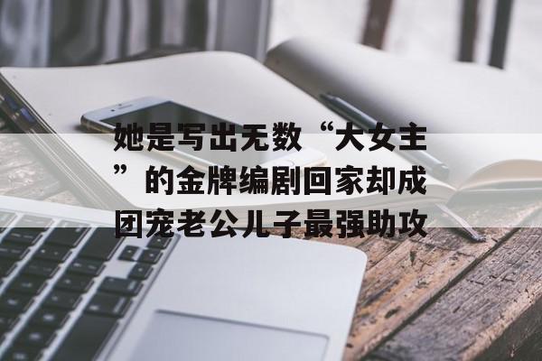 她是写出无数“大女主”的金牌编剧回家却成团宠老公儿子最强助攻