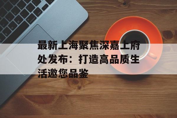 最新上海聚焦深嘉上府处发布：打造高品质生活邀您品鉴