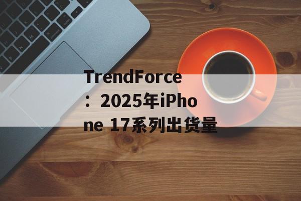 TrendForce：2025年iPhone 17系列出货量