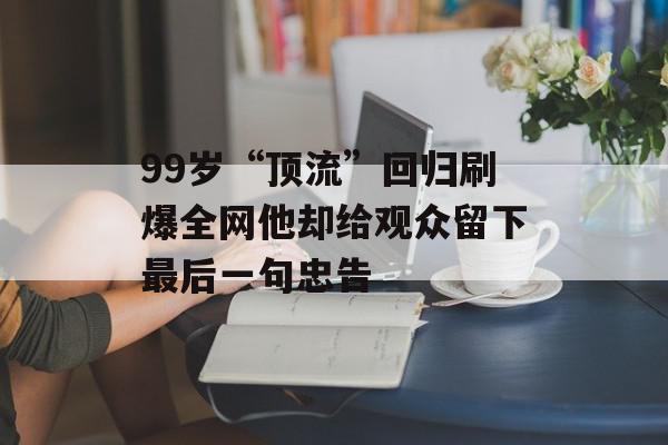 99岁“顶流”回归刷爆全网他却给观众留下最后一句忠告