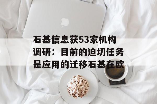 石基信息获53家机构调研：目前的迫切任务是应用的迁移石基在欧