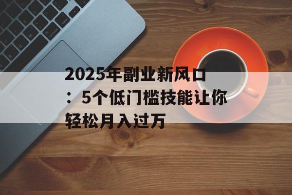 2025年副业新风口：5个低门槛技能让你轻松月入过万