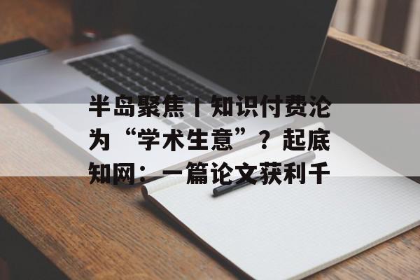 半岛聚焦丨知识付费沦为“学术生意”？起底知网：一篇论文获利千