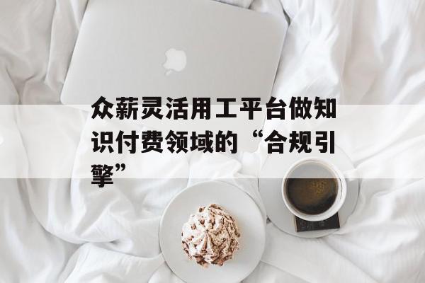 众薪灵活用工平台做知识付费领域的“合规引擎”