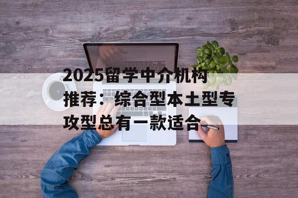 2025留学中介机构推荐：综合型本土型专攻型总有一款适合