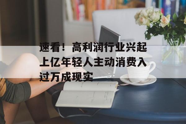 速看！高利润行业兴起上亿年轻人主动消费入过万成现实