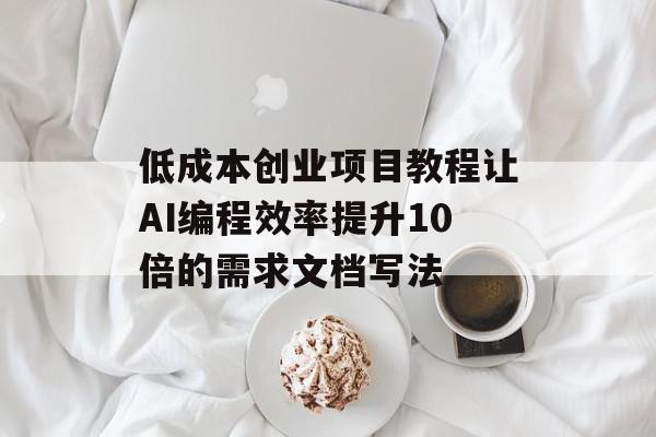 低成本创业项目教程让AI编程效率提升10倍的需求文档写法